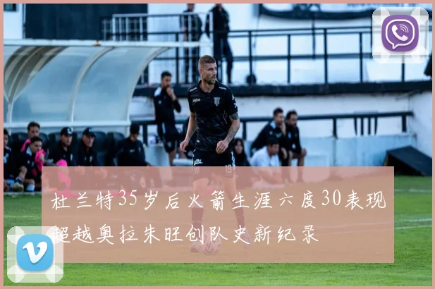 杜兰特35岁后火箭生涯六度30表现超越奥拉朱旺创队史新纪录