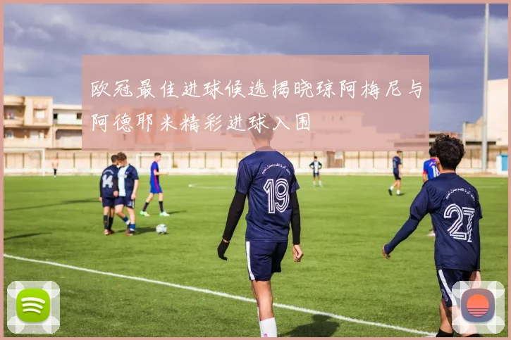 欧冠最佳进球候选揭晓琼阿梅尼与阿德耶米精彩进球入围