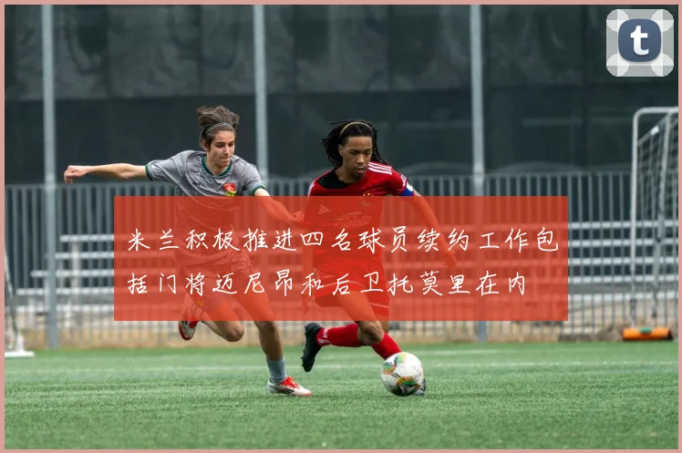 米兰积极推进四名球员续约工作包括门将迈尼昂和后卫托莫里在内