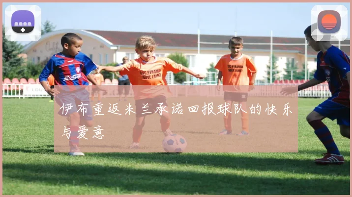 伊布重返米兰承诺回报球队的快乐与爱意