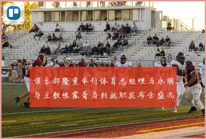 俱乐部隆重举行体育总经理马永明与主教练蒙哥马利就职发布会盛况回顾