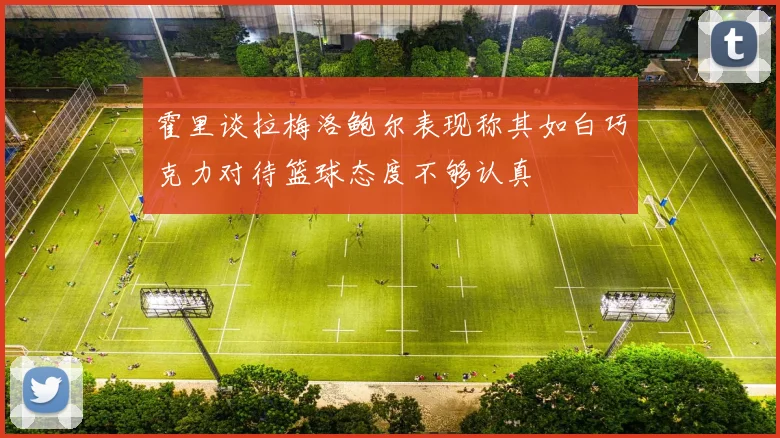 霍里谈拉梅洛鲍尔表现称其如白巧克力对待篮球态度不够认真