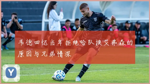韦德回忆当年拒绝哈队换艾弗森的原因与兄弟情深