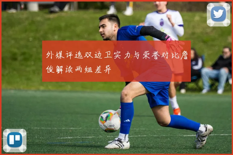 外媒评选双边卫实力与荣誉对比詹俊解读两组差异