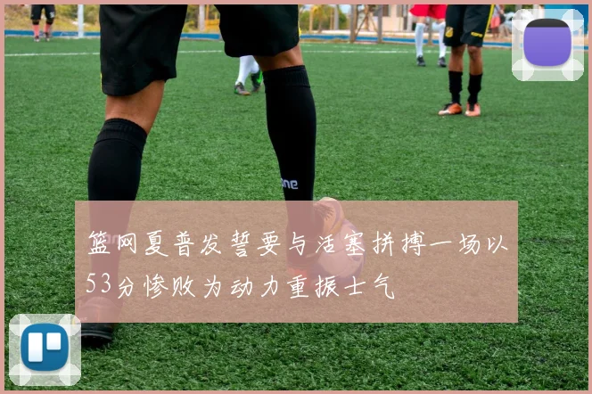 篮网夏普发誓要与活塞拼搏一场以53分惨败为动力重振士气