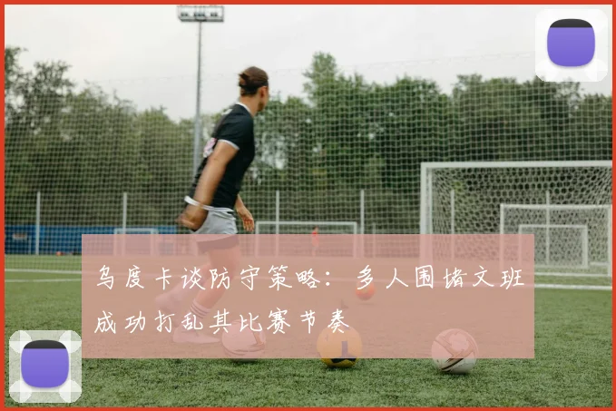 乌度卡谈防守策略：多人围堵文班成功打乱其比赛节奏