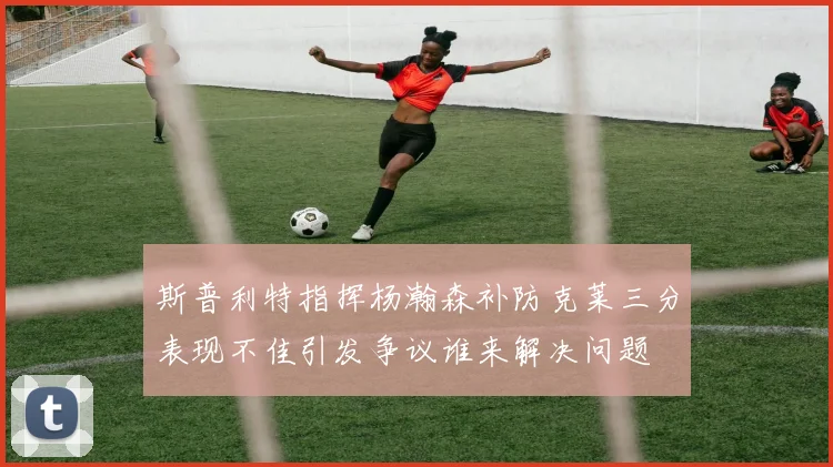 斯普利特指挥杨瀚森补防克莱三分表现不佳引发争议谁来解决问题