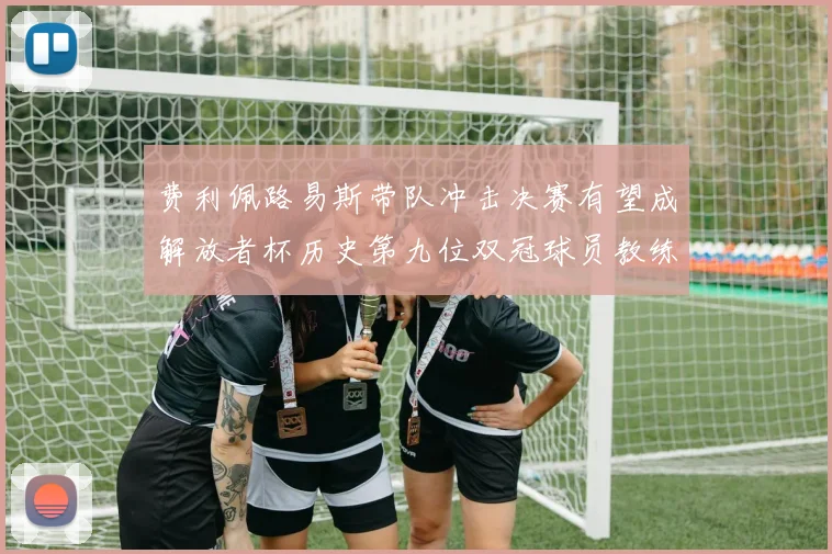 费利佩路易斯带队冲击决赛有望成解放者杯历史第九位双冠球员教练