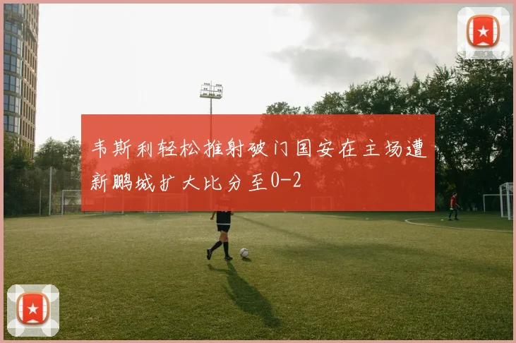 韦斯利轻松推射破门国安在主场遭新鹏城扩大比分至0-2