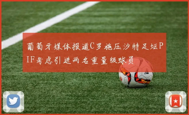 葡萄牙媒体报道C罗施压沙特足坛PIF考虑引进两名重量级球员