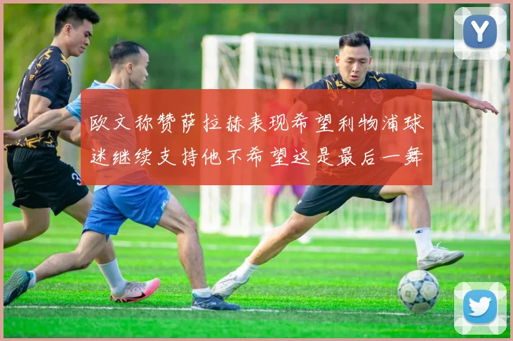 欧文称赞萨拉赫表现希望利物浦球迷继续支持他不希望这是最后一舞