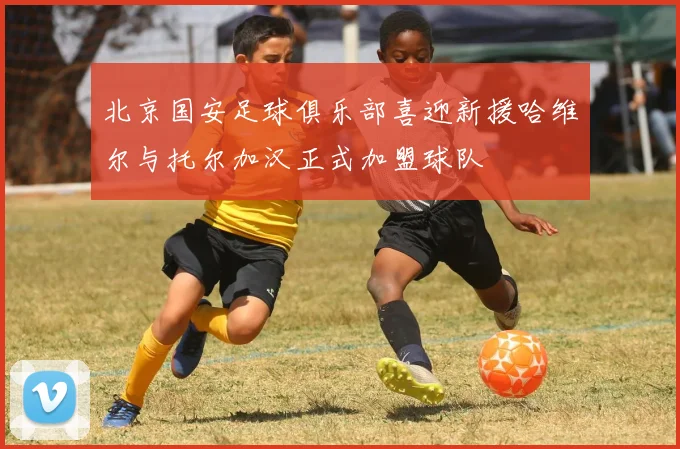 北京国安足球俱乐部喜迎新援哈维尔与托尔加汉正式加盟球队