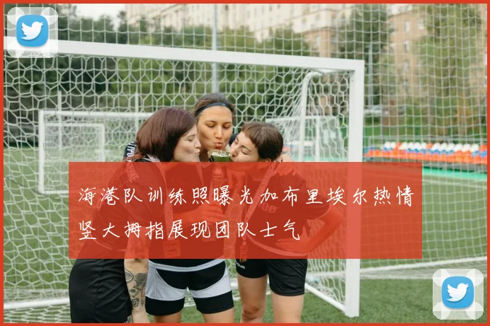 海港队训练照曝光加布里埃尔热情竖大拇指展现团队士气