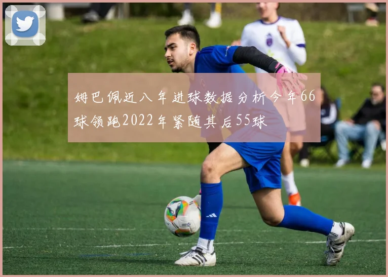 姆巴佩近八年进球数据分析今年66球领跑2022年紧随其后55球