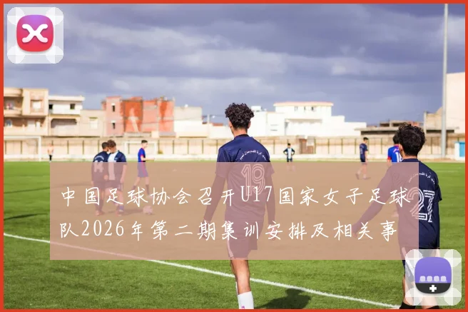 中国足球协会召开U17国家女子足球队2026年第二期集训安排及相关事项通知