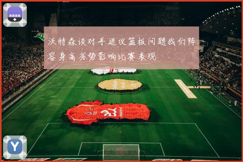 沃特森谈对手进攻篮板问题我们阵容身高劣势影响比赛表现