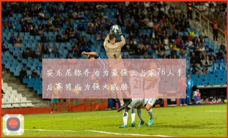 安东尼称乔治为最强三当家76人季后赛将成为强大威胁