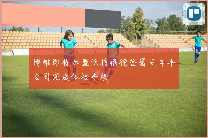 博维即将加盟沃特福德签署五年半合同完成体检手续