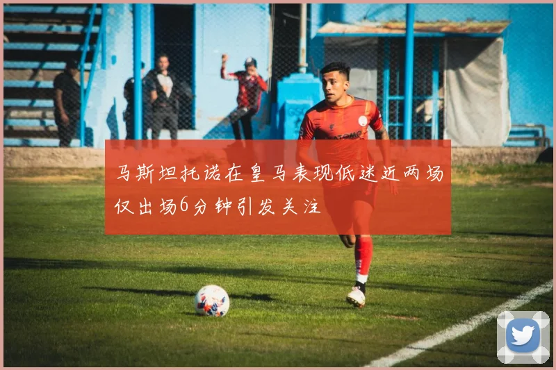 马斯坦托诺在皇马表现低迷近两场仅出场6分钟引发关注
